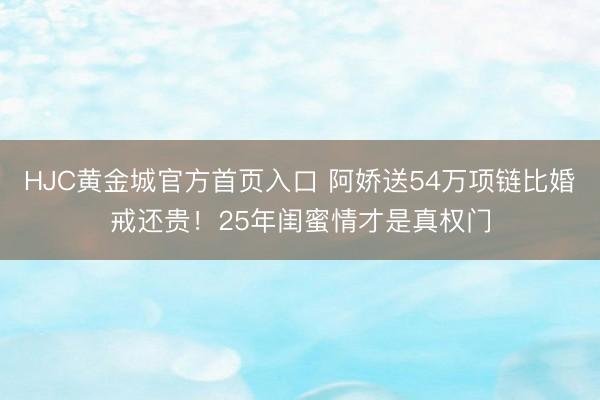 HJC黄金城官方首页入口 阿娇送54万项链比婚戒还贵！25年闺蜜情才是真权门