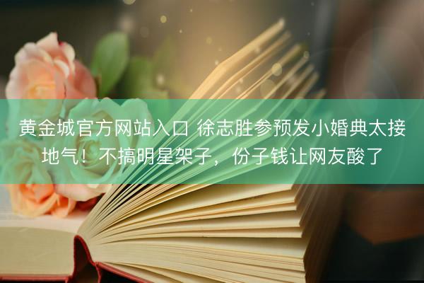 黄金城官方网站入口 徐志胜参预发小婚典太接地气!不搞明星架子,份子钱让网友酸了