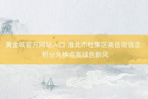 黄金城官方网站入口 淮北市杜集区高岳街说念: 积分兑换点亮绿色新风