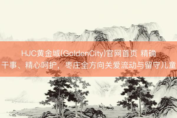 HJC黄金城(GoldenCity)官网首页 精确干事、精心呵护，枣庄全方向关爱流动与留守儿童