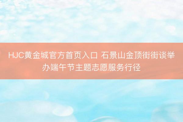 HJC黄金城官方首页入口 石景山金顶街街谈举办端午节主题志愿服务行径