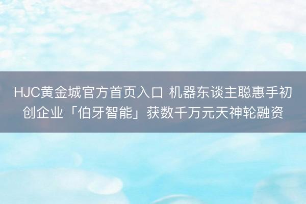 HJC黄金城官方首页入口 机器东谈主聪惠手初创企业「伯牙智能」获数千万元天神轮融资
