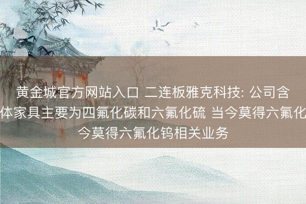 黄金城官方网站入口 二连板雅克科技: 公司含氟类特种气体家具主要为四氟化碳和六氟化硫 当今莫得六氟化钨相关业务