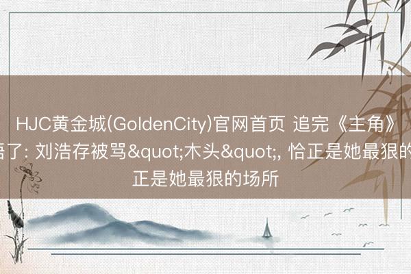 HJC黄金城(GoldenCity)官网首页 追完《主角》， 我悟了: 刘浩存被骂"木头"， 恰正是她最狠的场所