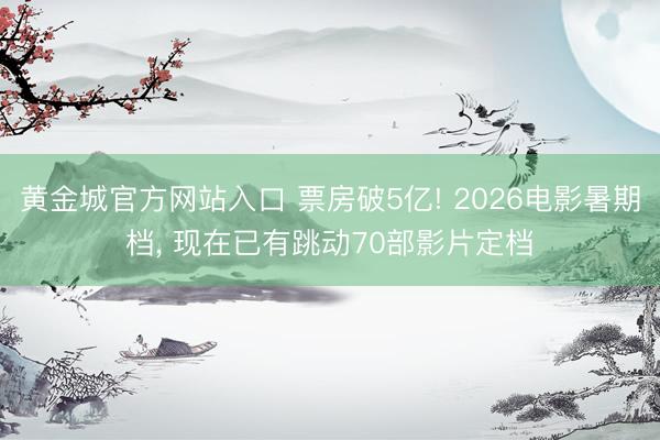 黄金城官方网站入口 票房破5亿! 2026电影暑期档， 现在已有跳动70部影片定档