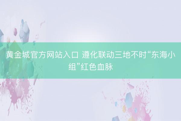 黄金城官方网站入口 遵化联动三地不时“东海小组”红色血脉