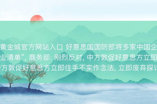 黄金城官方网站入口 好意思国国防部将多家中国企业列入“中国军事企业清单”, 商务部: 刚烈反对, 中方敦促好意思方立即住手不实作念法, 立即废弃探讨递次