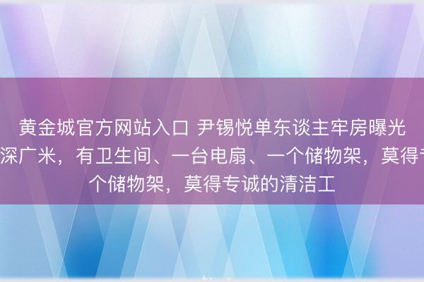 黄金城官方网站入口 尹锡悦单东谈主牢房曝光：面积不及7深广米，有卫生间、一台电扇、一个储物架，莫得专诚的清洁工