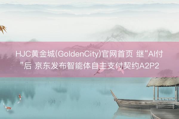 HJC黄金城(GoldenCity)官网首页 继“AI付”后 京东发布智能体自主支付契约A2P2