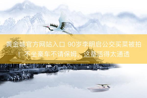 黄金城官方网站入口 90岁李明启公交买菜被拍！不坐豪车不请保姆，这辈活得太通透