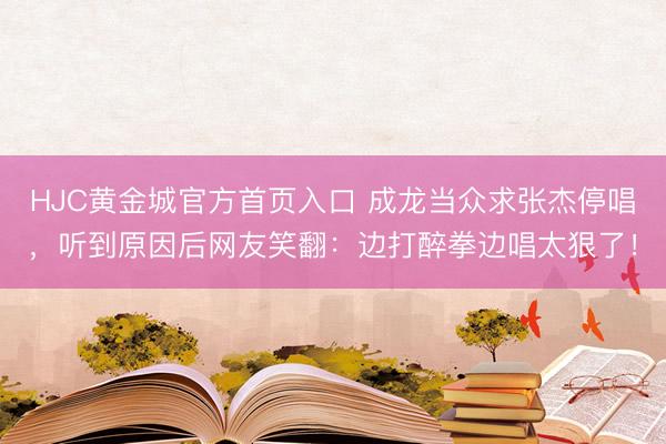 HJC黄金城官方首页入口 成龙当众求张杰停唱，听到原因后网友笑翻：边打醉拳边唱太狠了！
