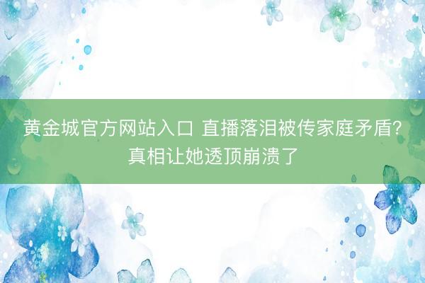 黄金城官方网站入口 直播落泪被传家庭矛盾？真相让她透顶崩溃了
