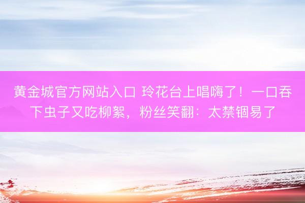 黄金城官方网站入口 玲花台上唱嗨了！一口吞下虫子又吃柳絮，粉丝笑翻：太禁锢易了