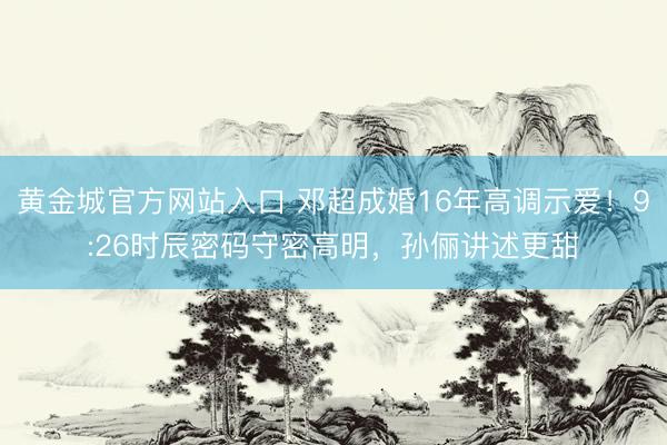 黄金城官方网站入口 邓超成婚16年高调示爱！9:26时辰密码守密高明，孙俪讲述更甜