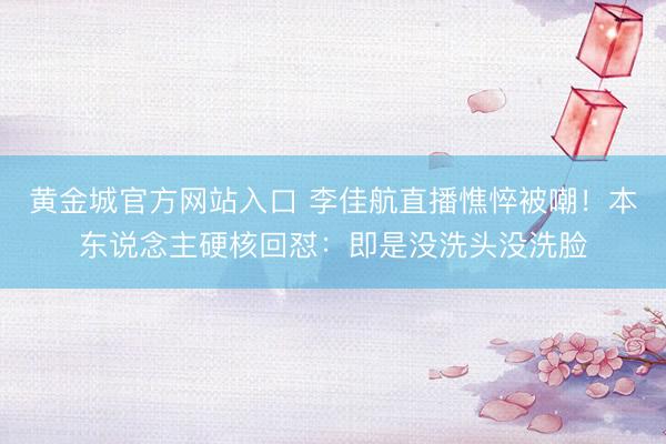 黄金城官方网站入口 李佳航直播憔悴被嘲！本东说念主硬核回怼：即是没洗头没洗脸