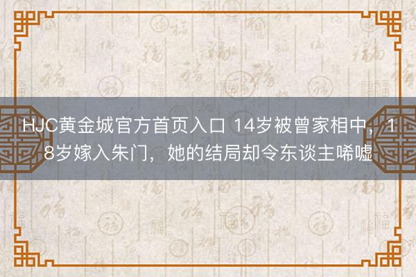 HJC黄金城官方首页入口 14岁被曾家相中，18岁嫁入朱门，她的结局却令东谈主唏嘘