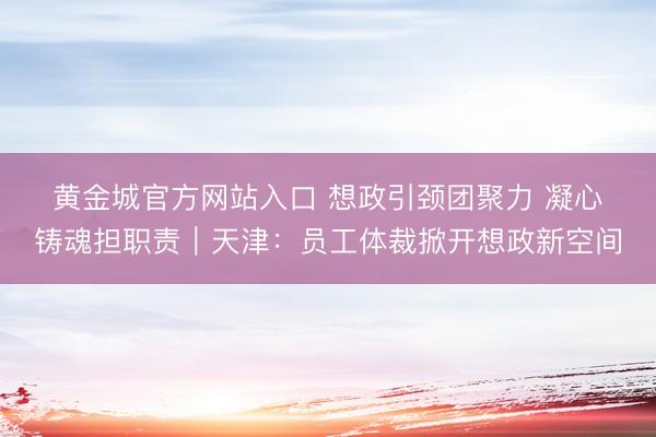 黄金城官方网站入口 想政引颈团聚力 凝心铸魂担职责｜天津：员工体裁掀开想政新空间