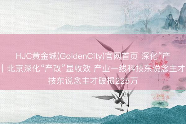 HJC黄金城(GoldenCity)官网首页 深化“产改”进行时｜北京深化“产改”显收效 产业一线科技东说念主才破损225万