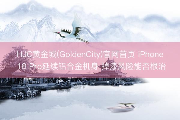 HJC黄金城(GoldenCity)官网首页 iPhone 18 Pro延续铝合金机身 掉漆风险能否根治