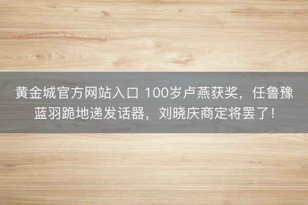 黄金城官方网站入口 100岁卢燕获奖，任鲁豫蓝羽跪地递发话器，刘晓庆商定将罢了！