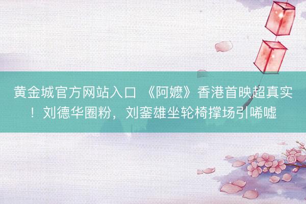 黄金城官方网站入口 《阿嬷》香港首映超真实！刘德华圈粉，刘銮雄坐轮椅撑场引唏嘘
