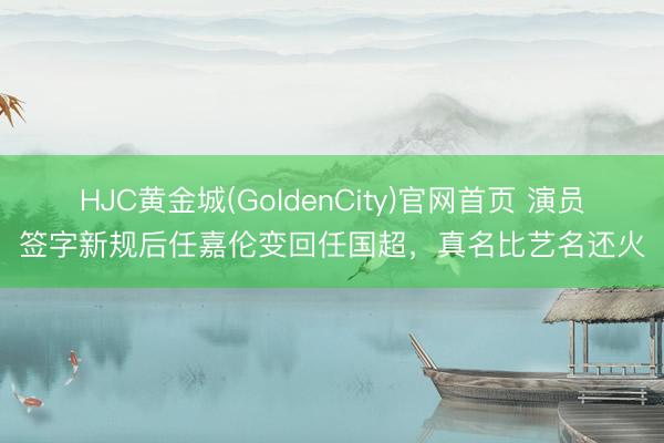 HJC黄金城(GoldenCity)官网首页 演员签字新规后任嘉伦变回任国超，真名比艺名还火