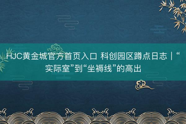 HJC黄金城官方首页入口 科创园区蹲点日志｜“实际室”到“坐褥线”的高出