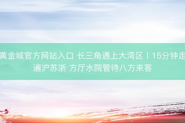 黄金城官方网站入口 长三角遇上大湾区丨15分钟走遍沪苏浙 方厅水院管待八方来客