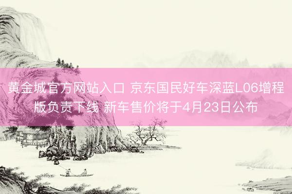 黄金城官方网站入口 京东国民好车深蓝L06增程版负责下线 新车售价将于4月23日公布
