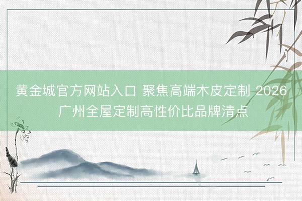 黄金城官方网站入口 聚焦高端木皮定制 2026 广州全屋定制高性价比品牌清点