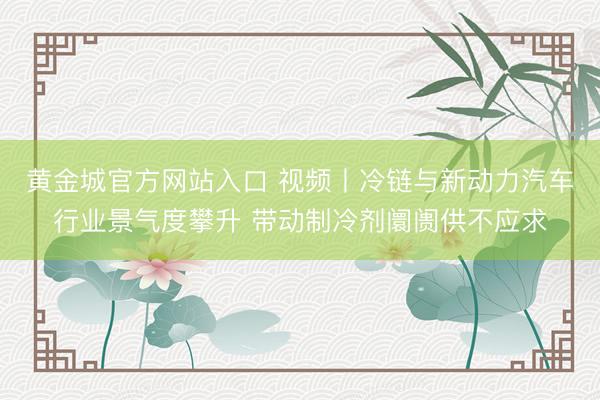 黄金城官方网站入口 视频丨冷链与新动力汽车行业景气度攀升 带动制冷剂阛阓供不应求