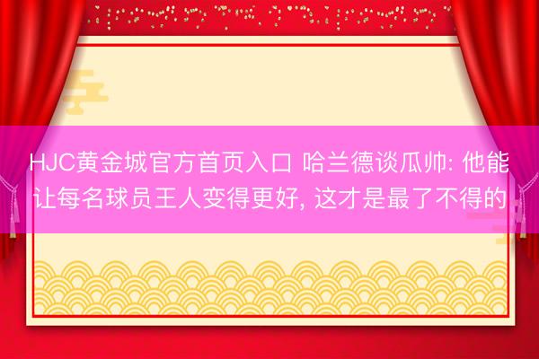HJC黄金城官方首页入口 哈兰德谈瓜帅: 他能让每名球员王人变得更好， 这才是最了不得的