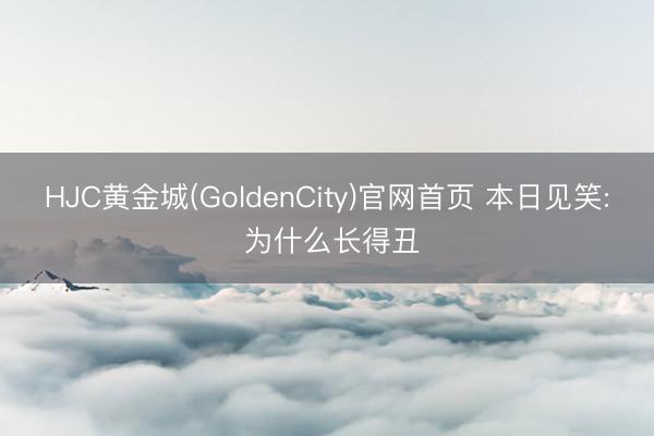 HJC黄金城(GoldenCity)官网首页 本日见笑: 为什么长得丑