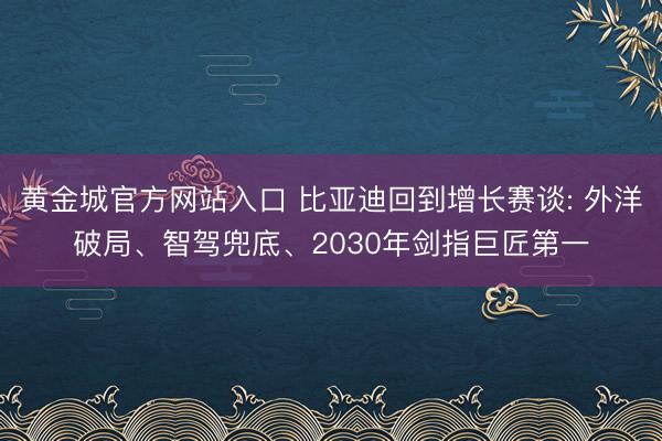 黄金城官方网站入口 比亚迪回到增长赛谈: 外洋破局、智驾兜底、2030年剑指巨匠第一