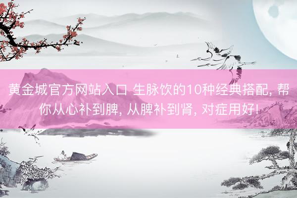 黄金城官方网站入口 生脉饮的10种经典搭配， 帮你从心补到脾， 从脾补到肾， 对症用好!