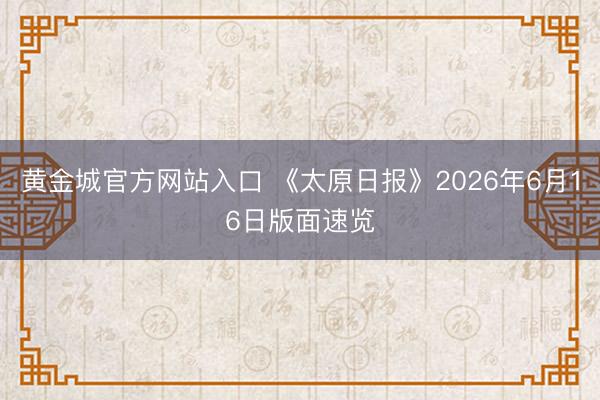 黄金城官方网站入口 《太原日报》2026年6月16日版面速览