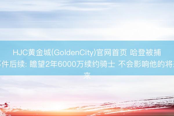 HJC黄金城(GoldenCity)官网首页 哈登被捕事件后续: 瞻望2年6000万续约骑士 不会影响他的将来