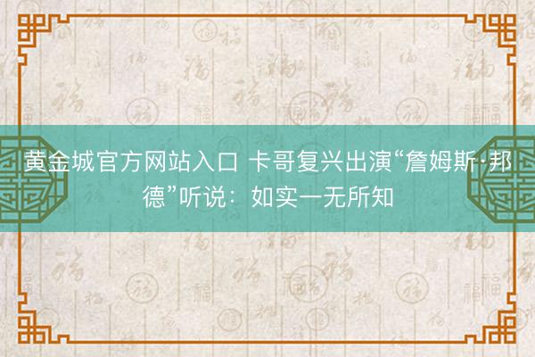 黄金城官方网站入口 卡哥复兴出演“詹姆斯·邦德”听说：如实一无所知