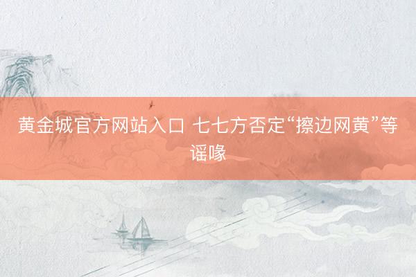 黄金城官方网站入口 七七方否定“擦边网黄”等谣喙
