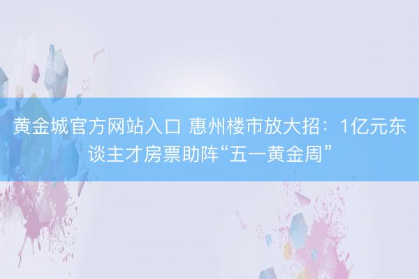 黄金城官方网站入口 惠州楼市放大招：1亿元东谈主才房票助阵“五一黄金周”