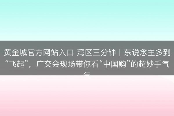 黄金城官方网站入口 湾区三分钟丨东说念主多到“飞起”，广交会现场带你看“中国购”的超妙手气