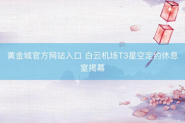 黄金城官方网站入口 白云机场T3星空定约休息室揭幕