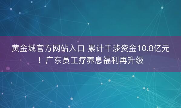 黄金城官方网站入口 累计干涉资金10.8亿元！广东员工疗养息福利再升级