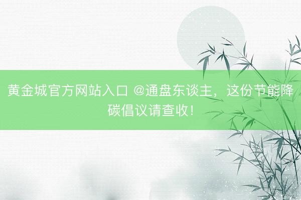 黄金城官方网站入口 @通盘东谈主，这份节能降碳倡议请查收！