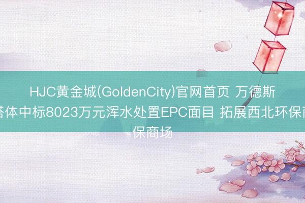 HJC黄金城(GoldenCity)官网首页 万德斯勾搭体中标8023万元浑水处置EPC面目 拓展西北环保商场