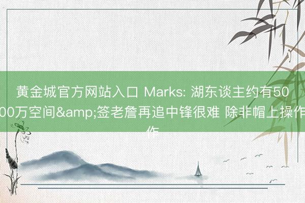 黄金城官方网站入口 Marks: 湖东谈主约有5000万空间&签老詹再追中锋很难 除非帽上操作
