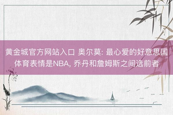 黄金城官方网站入口 奥尔莫: 最心爱的好意思国体育表情是NBA， 乔丹和詹姆斯之间选前者