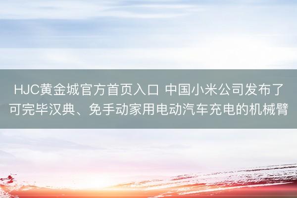 HJC黄金城官方首页入口 中国小米公司发布了可完毕汉典、免手动家用电动汽车充电的机械臂