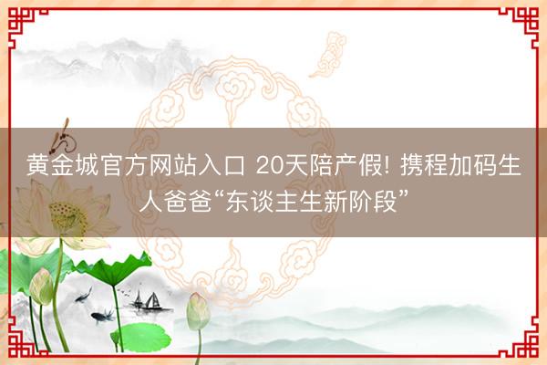 黄金城官方网站入口 20天陪产假! 携程加码生人爸爸“东谈主生新阶段”