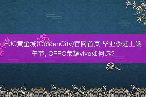 HJC黄金城(GoldenCity)官网首页 毕业季赶上端午节， OPPO荣耀vivo如何选?